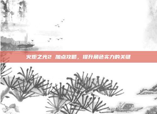 火炬之光2 加点攻略,提升角色实力的关键