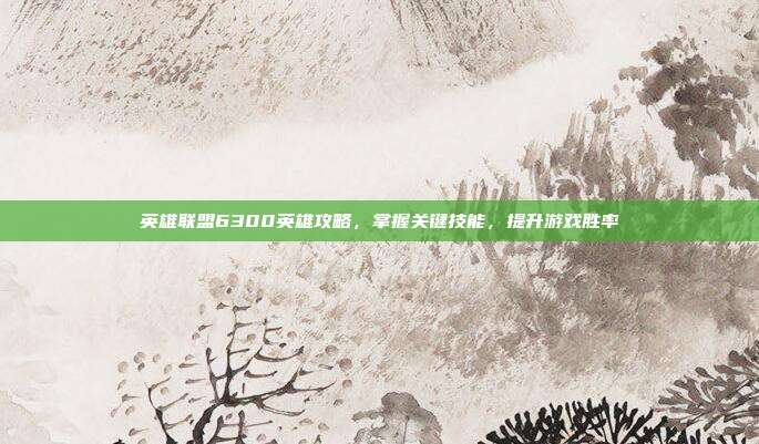 英雄联盟6300英雄攻略，掌握关键技能，提升游戏胜率