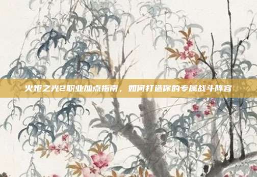 火炬之光2职业加点指南，如何打造你的专属战斗阵容
