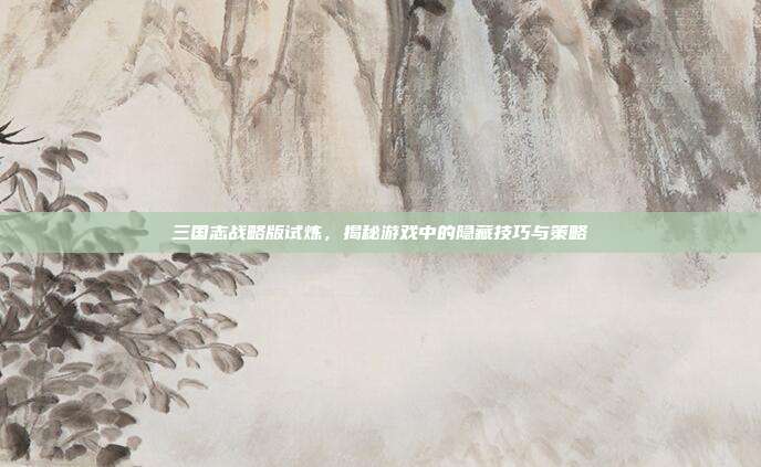 三国志战略版试炼,揭秘游戏中的隐藏技巧与策略