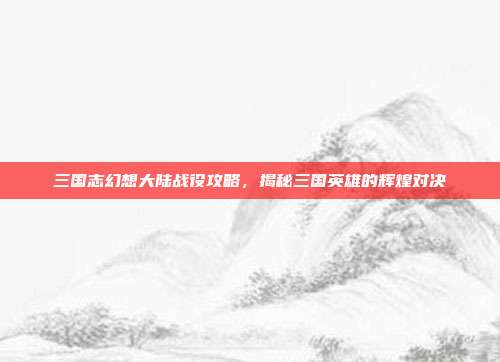 三国志幻想大陆战役攻略,揭秘三国英雄的辉煌对决