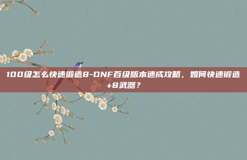 100级怎么快速锻造8-DNF百级版本速成攻略，如何快速锻造+8武器？