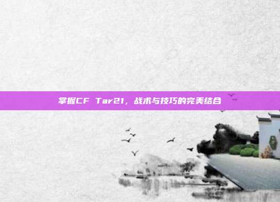 掌握CF Tar21,战术与技巧的完美结合