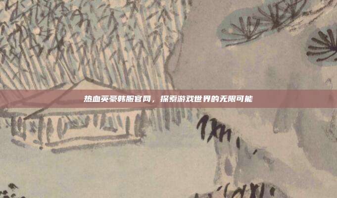 热血英豪韩服官网,探索游戏世界的无限可能