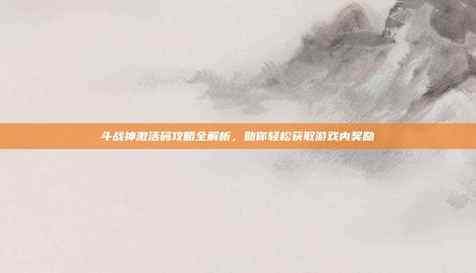 斗战神激活码攻略全解析,助你轻松获取游戏内奖励