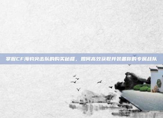 掌握CF海豹突击队的购买秘籍,如何高效获取并装备你的专属战队