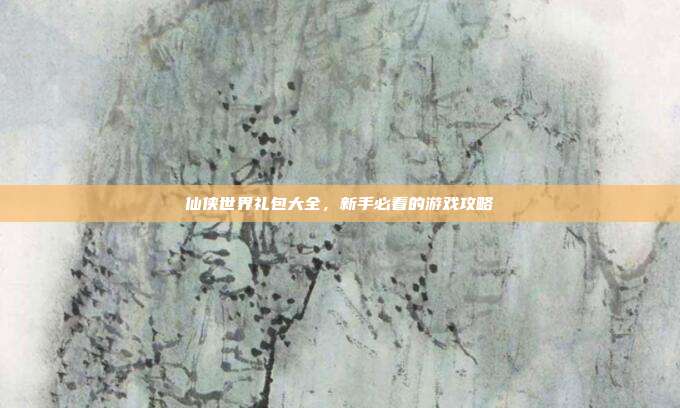 仙侠世界礼包大全,新手必看的游戏攻略