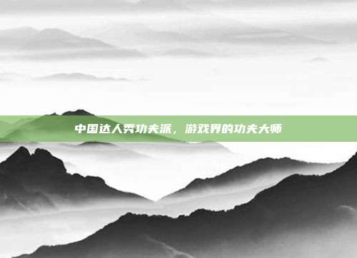 中国达人秀功夫派,游戏界的功夫大师