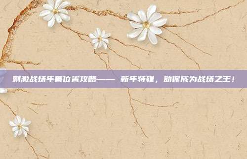 刺激战场年兽位置攻略—— 新年特辑，助你成为战场之王！