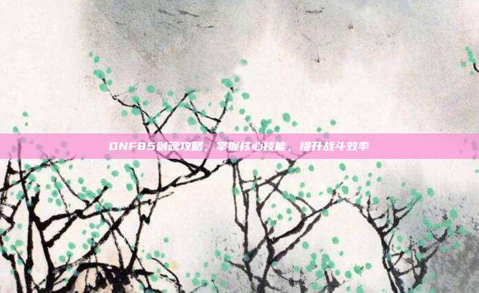 DNF85剑魂攻略，掌握核心技能，提升战斗效率