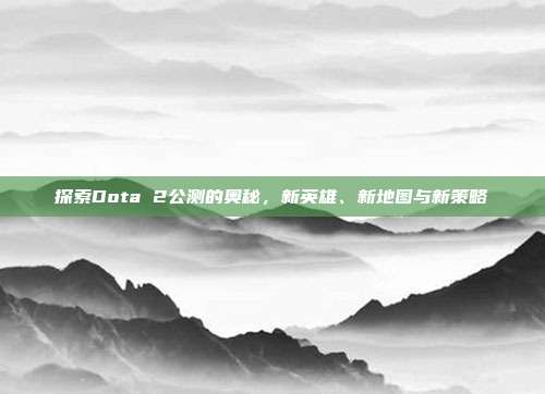探索Dota 2公测的奥秘，新英雄、新地图与新策略