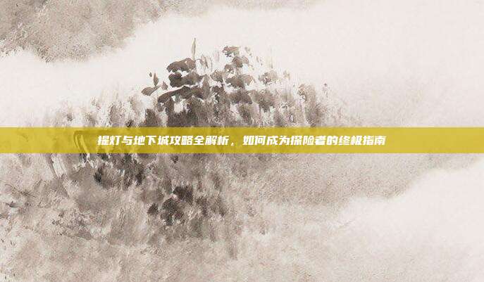 提灯与地下城攻略全解析,如何成为探险者的终极指南
