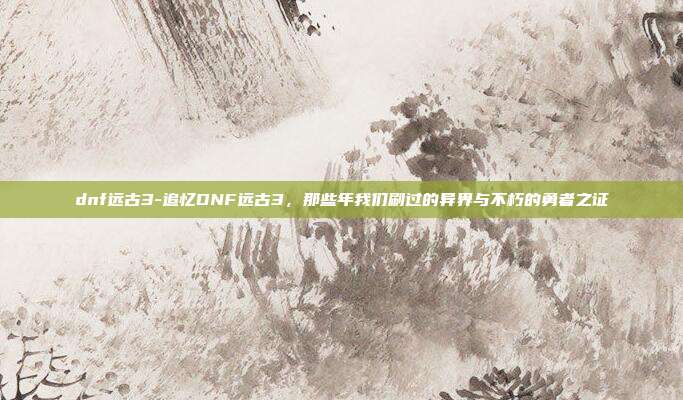 dnf远古3-追忆DNF远古3，那些年我们刷过的异界与不朽的勇者之证