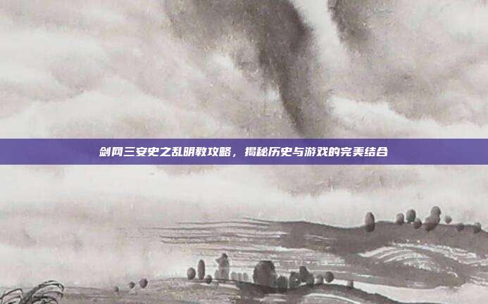 剑网三安史之乱明教攻略，揭秘历史与游戏的完美结合