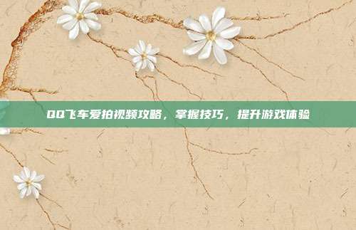 QQ飞车爱拍视频攻略,掌握技巧,提升游戏体验