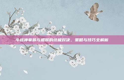 斗战神拳猴与棍猴的终极对决,策略与技巧全解析