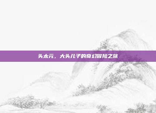 头太元,大头儿子的奇幻冒险之旅