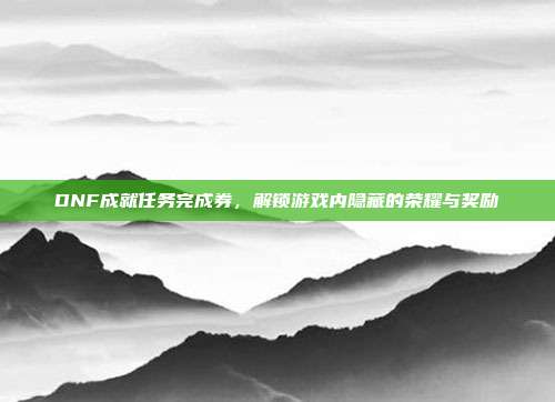 DNF成就任务完成券,解锁游戏内隐藏的荣耀与奖励