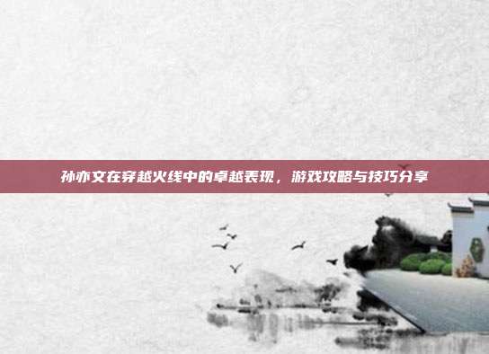 孙亦文在穿越火线中的卓越表现,游戏攻略与技巧分享