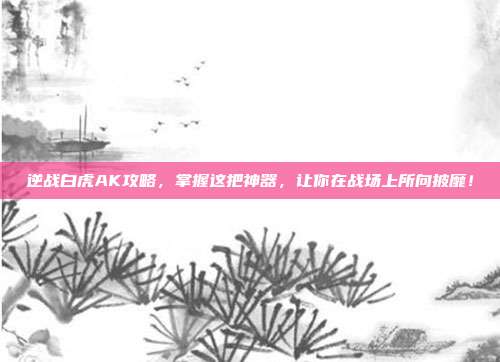 逆战白虎AK攻略,掌握这把神器,让你在战场上所向披靡!