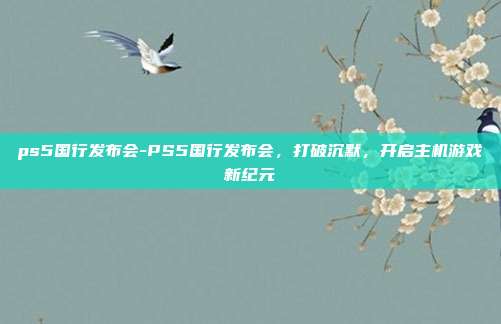 ps5国行发布会-PS5国行发布会，打破沉默，开启主机游戏新纪元