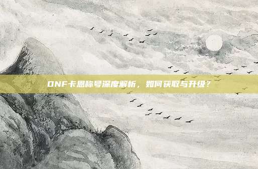 DNF卡恩称号深度解析，如何获取与升级？