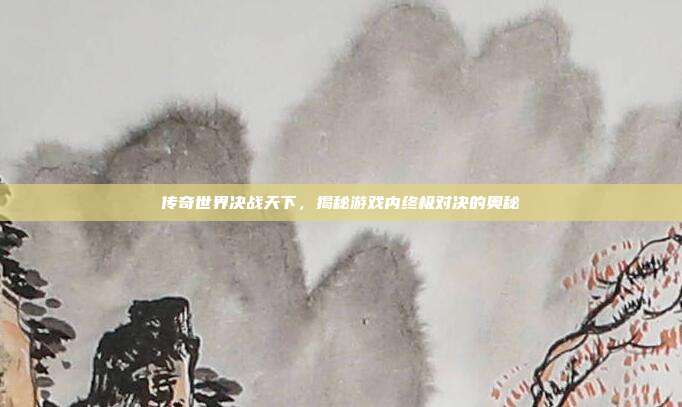 传奇世界决战天下，揭秘游戏内终极对决的奥秘