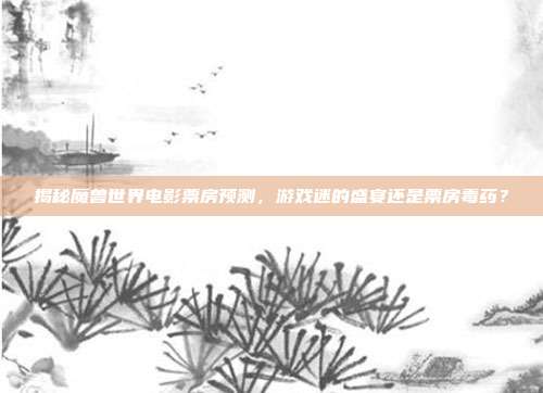 揭秘魔兽世界电影票房预测,游戏迷的盛宴还是票房毒药?