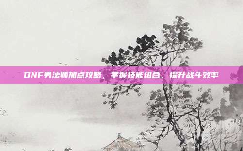 DNF男法师加点攻略,掌握技能组合,提升战斗效率