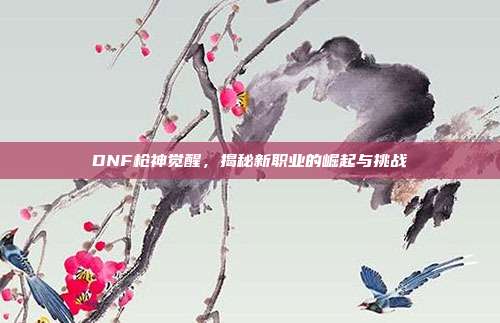 DNF枪神觉醒,揭秘新职业的崛起与挑战