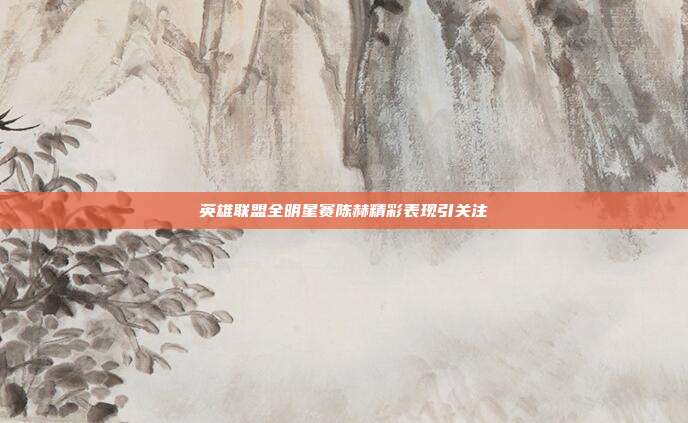 英雄联盟全明星赛陈赫精彩表现引关注