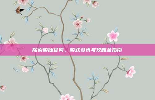 探索游仙官网,游戏资讯与攻略全指南