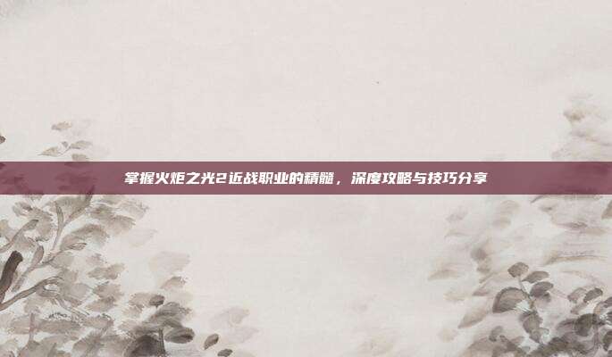 掌握火炬之光2近战职业的精髓,深度攻略与技巧分享