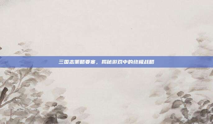 三国志策略要塞,揭秘游戏中的终极战略