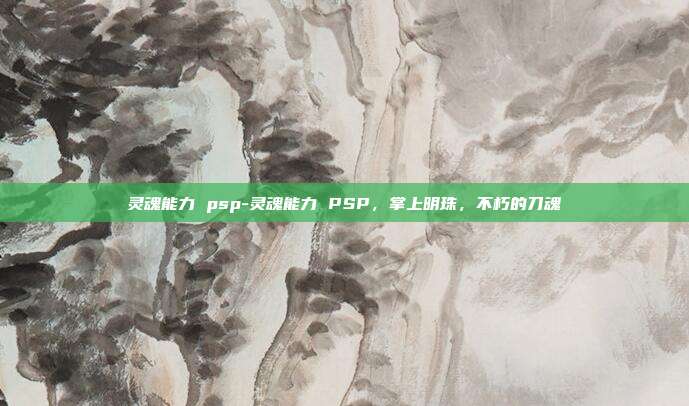 灵魂能力 psp-灵魂能力 PSP，掌上明珠，不朽的刀魂