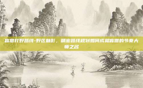 盲僧打野路线-野区魅影，精密路线规划如何成就盲僧的节奏大师之名