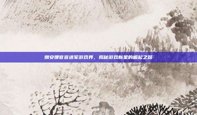 姚安娜官宣进军游戏界，揭秘游戏新星的崛起之路