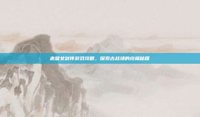 赤壁女剑传游戏攻略,探索古战场的终极秘籍