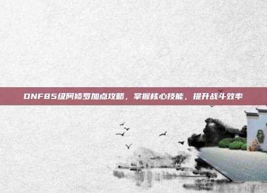 DNF85级阿修罗加点攻略,掌握核心技能,提升战斗效率