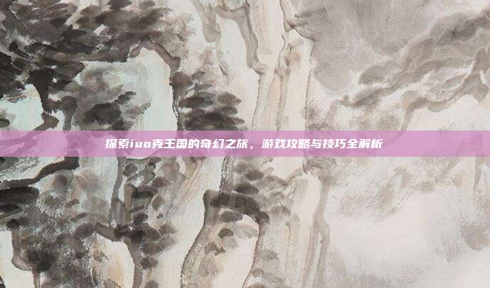 探索iuo克王国的奇幻之旅,游戏攻略与技巧全解析