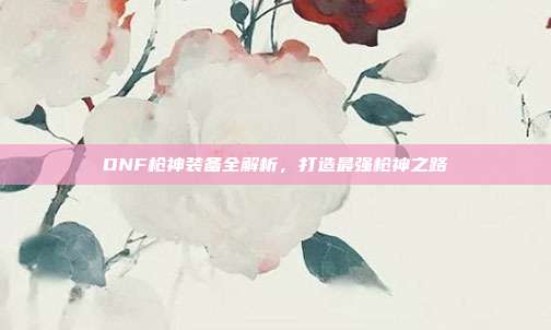 DNF枪神装备全解析，打造最强枪神之路