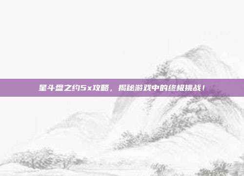 星斗盘之约5x攻略,揭秘游戏中的终极挑战!