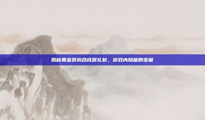 揭秘黄金装扮合成器礼包,游戏内隐藏的宝藏