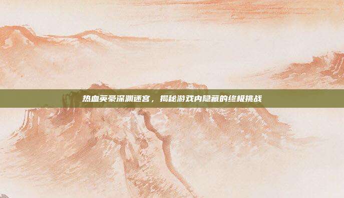 热血英豪深渊迷宫,揭秘游戏内隐藏的终极挑战