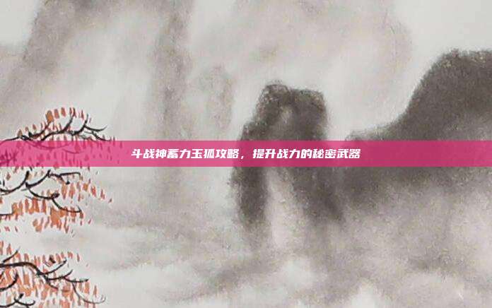 斗战神蓄力玉狐攻略,提升战力的秘密武器