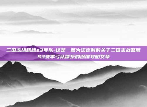 三国志战略版s3弓队-这是一篇为您定制的关于三国志战略版S3赛季弓队体系的深度攻略文章
