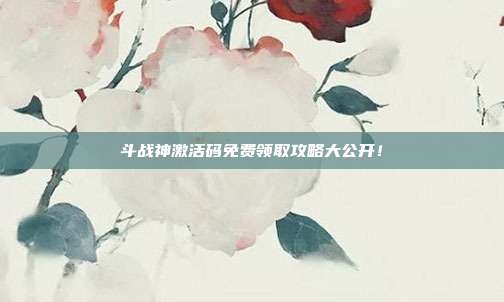 斗战神激活码免费领取攻略大公开！