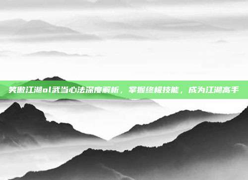 笑傲江湖ol武当心法深度解析,掌握终极技能,成为江湖高手