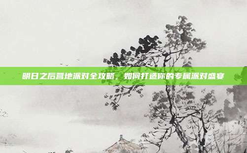 明日之后营地派对全攻略,如何打造你的专属派对盛宴