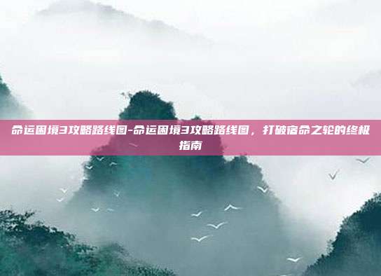 命运困境3攻略路线图-命运困境3攻略路线图，打破宿命之轮的终极指南